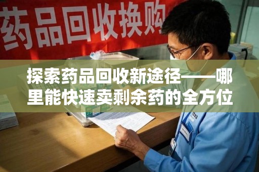 长春探索药品回收新途径——哪里能快速卖剩余药的全方位解析