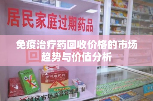 长春免疫治疗药回收价格的市场趋势与价值分析