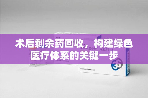 长春术后剩余药回收，构建绿色医疗体系的关键一步