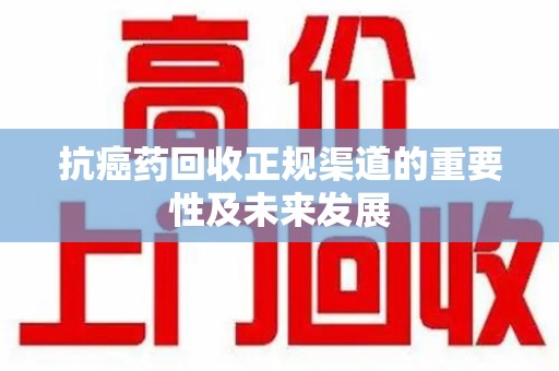 长春抗癌药回收正规渠道的重要性及未来发展